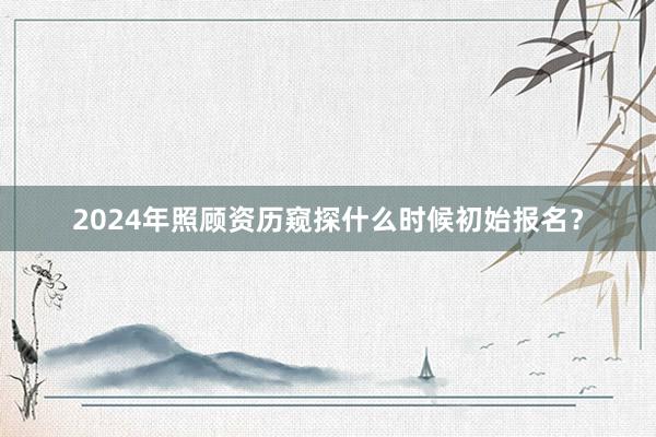 2024年照顾资历窥探什么时候初始报名？