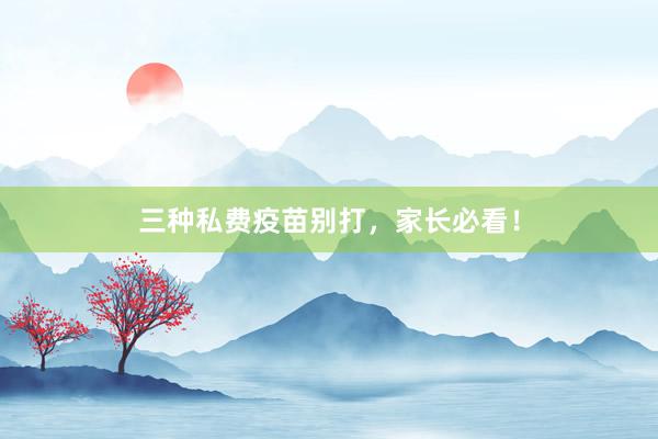 三种私费疫苗别打，家长必看！